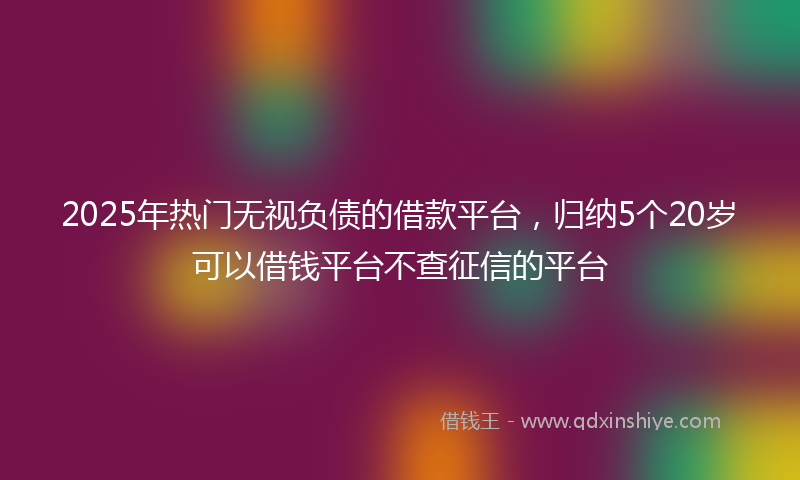 2025年热门无视负债的借款平台，归纳5个20岁可以借钱平台不查征信的平台
