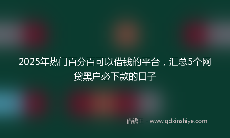 2025年热门百分百可以借钱的平台，汇总5个网贷黑户必下款的口子