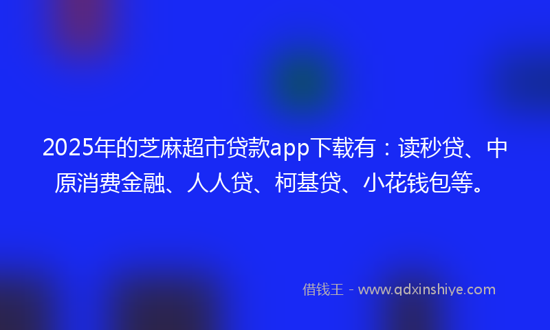2025年的芝麻超市贷款app下载有：读秒贷、中原消费金融、人人贷、柯基贷、小花钱包等。