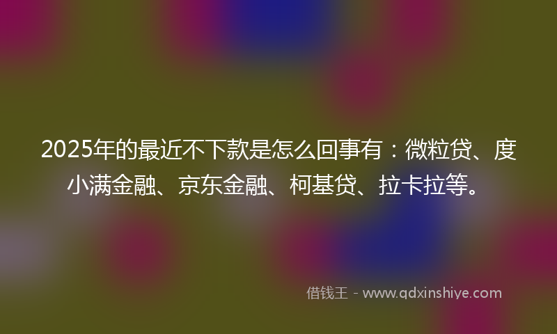 2025年的最近不下款是怎么回事有：微粒贷、度小满金融、京东金融、柯基贷、拉卡拉等。