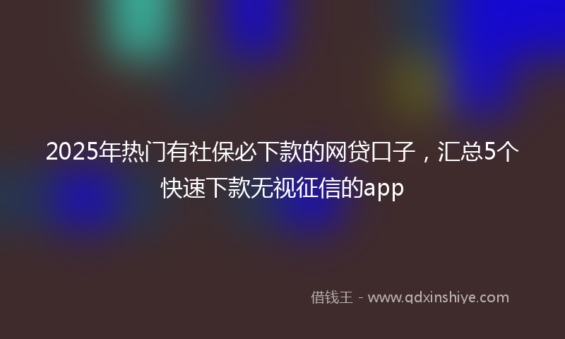 2025年热门有社保必下款的网贷口子，汇总5个快速下款无视征信的app