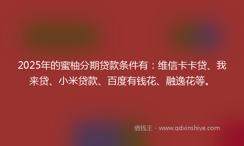 2025年的蜜柚分期贷款条件有：维信卡卡贷、我来贷、小米贷款、百度有钱花、融逸花等。