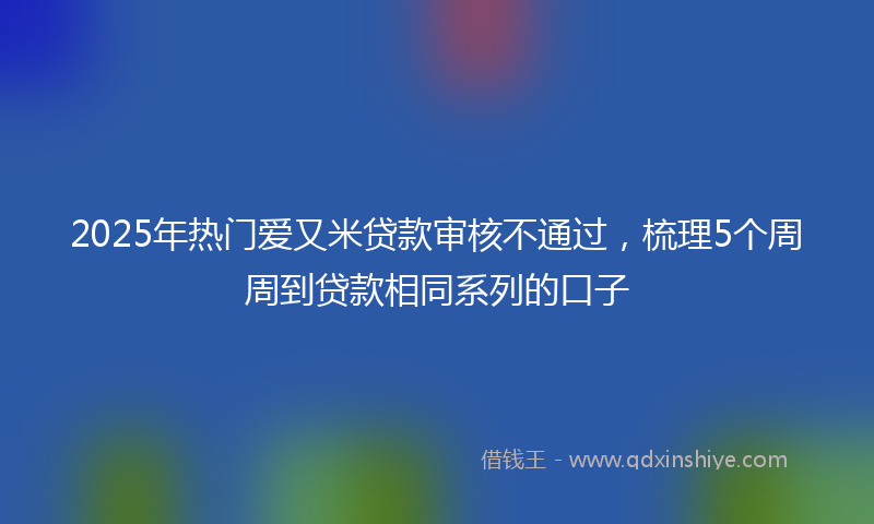 2025年热门爱又米贷款审核不通过，梳理5个周周到贷款相同系列的口子