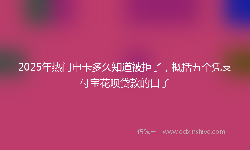 2025年热门申卡多久知道被拒了，概括五个凭支付宝花呗贷款的口子