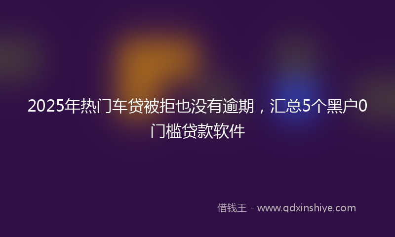 2025年热门车贷被拒也没有逾期，汇总5个黑户0门槛贷款软件