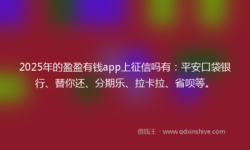 2025年的盈盈有钱app上征信吗有：平安口袋银行、替你还、分期乐、拉卡拉、省呗等。