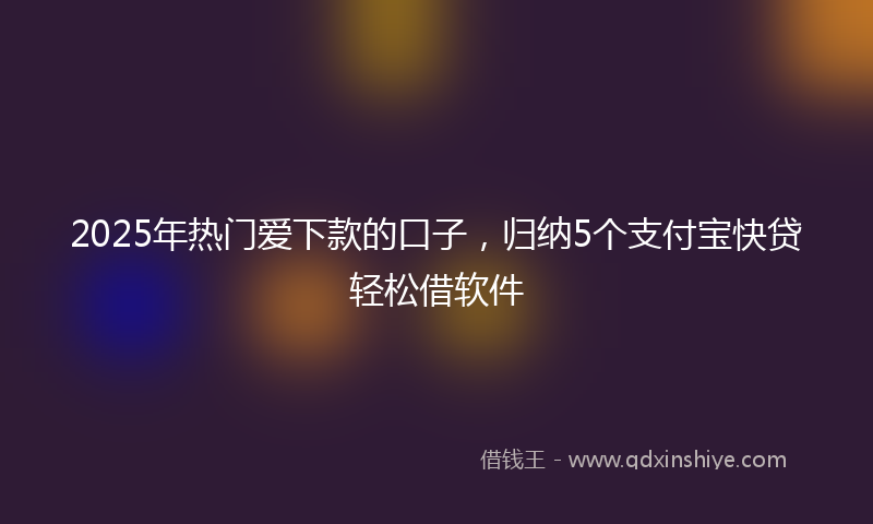 2025年热门爱下款的口子，归纳5个支付宝快贷轻松借软件