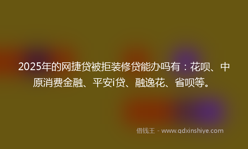2025年的网捷贷被拒装修贷能办吗有：花呗、中原消费金融、平安i贷、融逸花、省呗等。