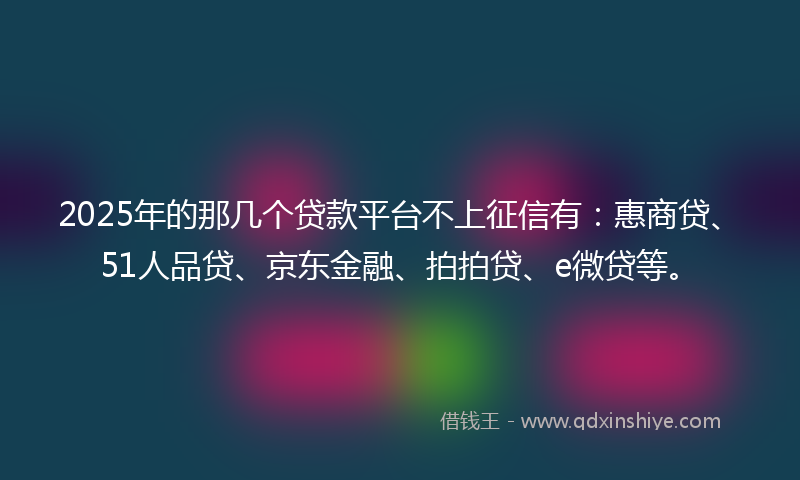 2025年的那几个贷款平台不上征信有：惠商贷、51人品贷、京东金融、拍拍贷、e微贷等。