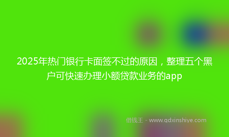 2025年热门银行卡面签不过的原因，整理五个黑户可快速办理小额贷款业务的app