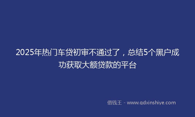 2025年热门车贷初审不通过了，总结5个黑户成功获取大额贷款的平台