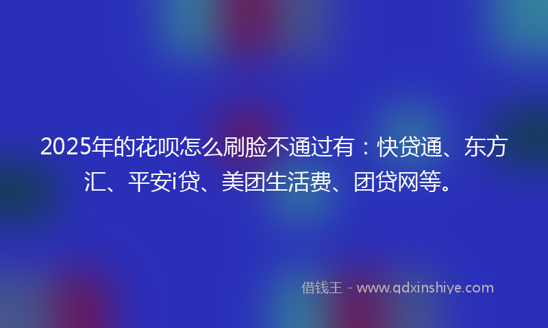 2025年的花呗怎么刷脸不通过有：快贷通、东方汇、平安i贷、美团生活费、团贷网等。