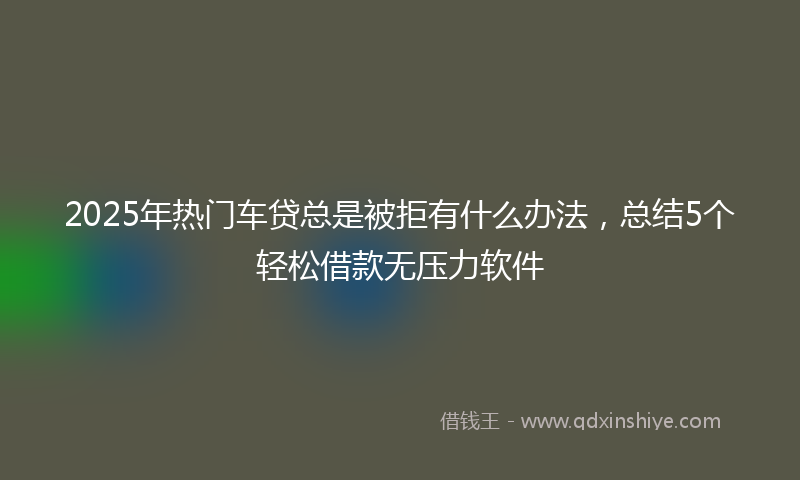 2025年热门车贷总是被拒有什么办法，总结5个轻松借款无压力软件