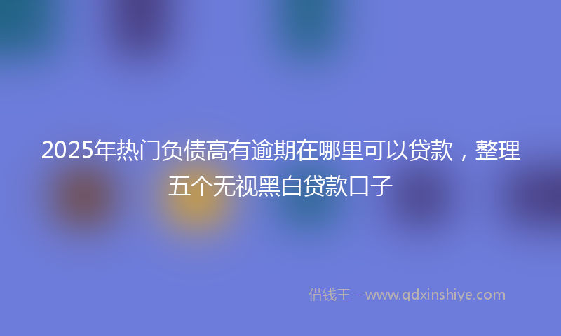 2025年热门负债高有逾期在哪里可以贷款，整理五个无视黑白贷款口子