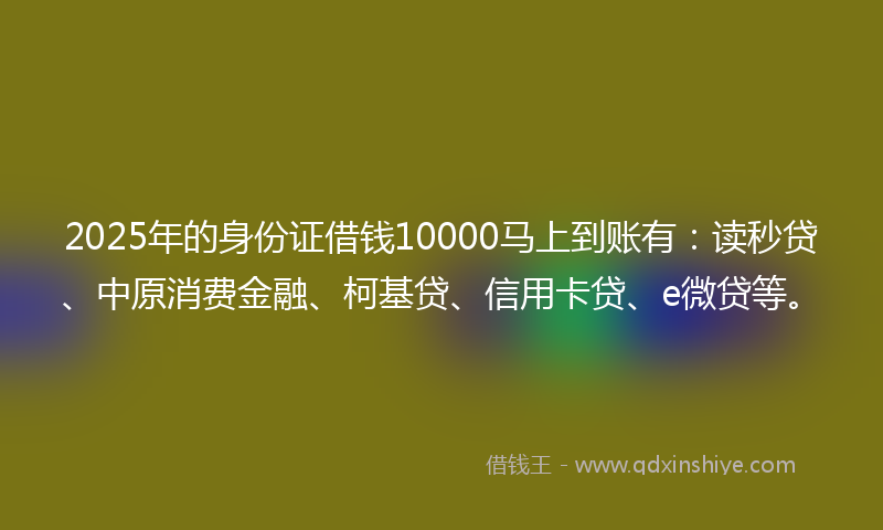 2025年的身份证借钱10000马上到账有：读秒贷、中原消费金融、柯基贷、信用卡贷、e微贷等。