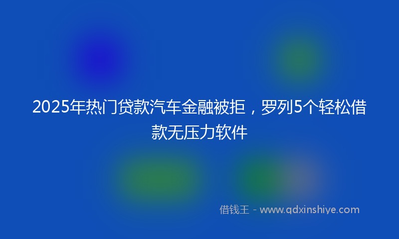 2025年热门贷款汽车金融被拒，罗列5个轻松借款无压力软件