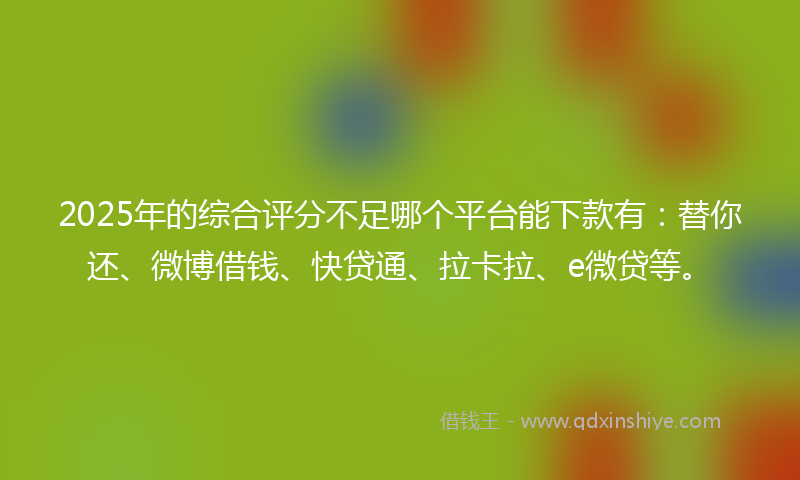 2025年的综合评分不足哪个平台能下款有：替你还、微博借钱、快贷通、拉卡拉、e微贷等。