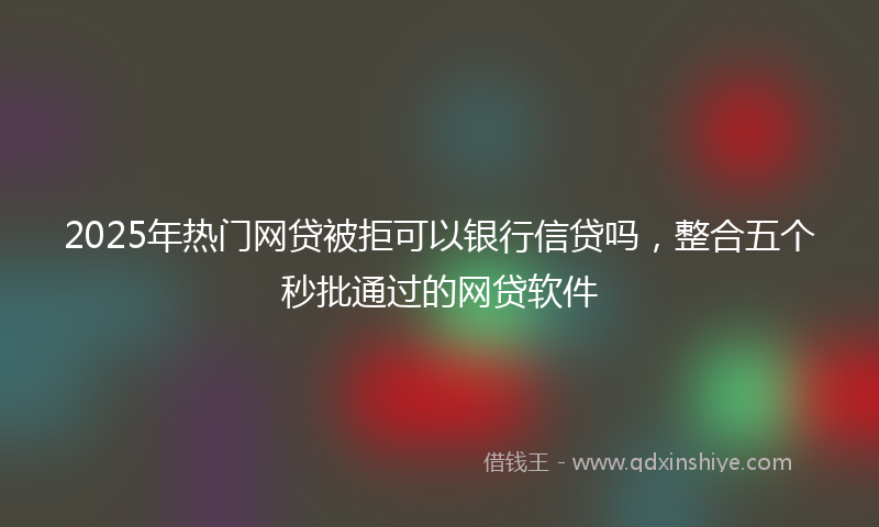 2025年热门网贷被拒可以银行信贷吗，整合五个秒批通过的网贷软件