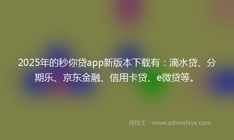 2025年的秒你贷app新版本下载有：滴水贷、分期乐、京东金融、信用卡贷、e微贷等。