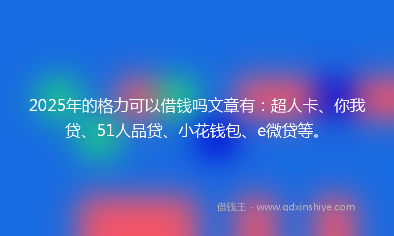 2025年的格力可以借钱吗文章有：超人卡、你我贷、51人品贷、小花钱包、e微贷等。