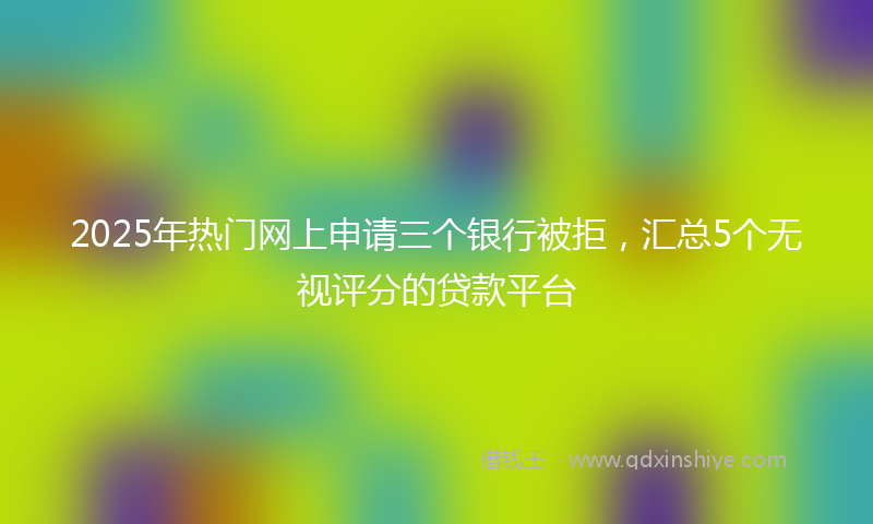 2025年热门网上申请三个银行被拒，汇总5个无视评分的贷款平台