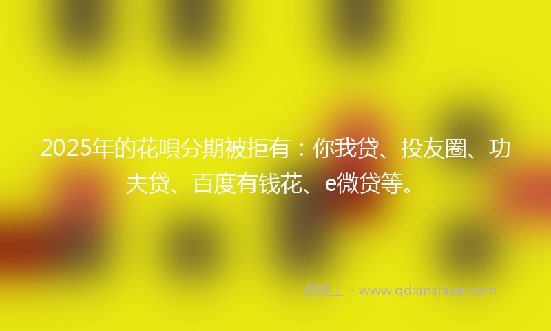 2025年的花唄分期被拒有：你我贷、投友圈、功夫贷、百度有钱花、e微贷等。