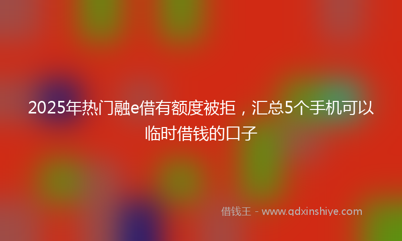 2025年热门融e借有额度被拒，汇总5个手机可以临时借钱的口子