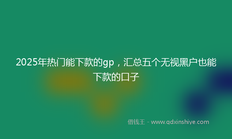 2025年热门能下款的gp，汇总五个无视黑户也能下款的口子