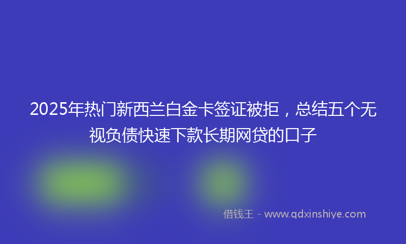 2025年热门新西兰白金卡签证被拒，总结五个无视负债快速下款长期网贷的口子