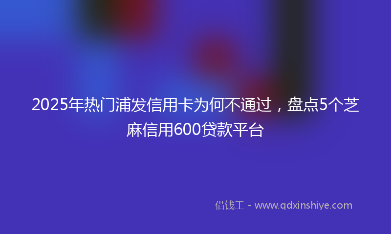 2025年热门浦发信用卡为何不通过，盘点5个芝麻信用600贷款平台