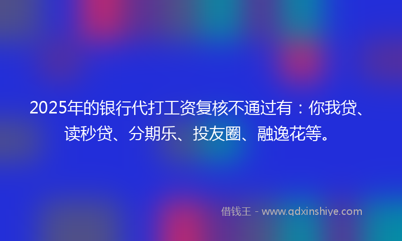 2025年的银行代打工资复核不通过有：你我贷、读秒贷、分期乐、投友圈、融逸花等。