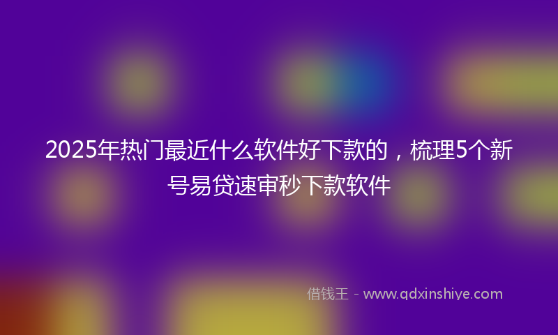 2025年热门最近什么软件好下款的，梳理5个新号易贷速审秒下款软件