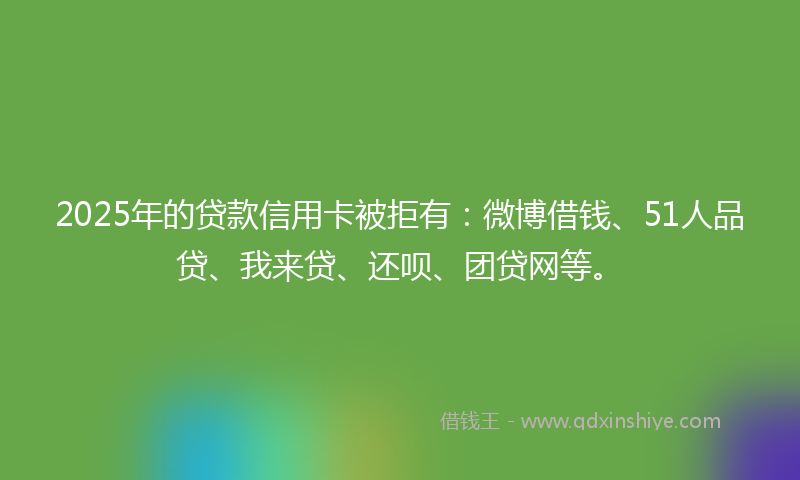 2025年的贷款信用卡被拒有：微博借钱、51人品贷、我来贷、还呗、团贷网等。