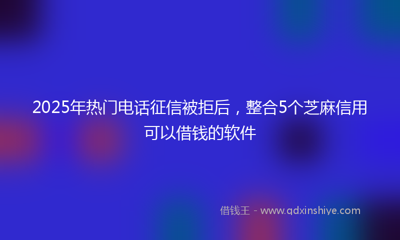 2025年热门电话征信被拒后，整合5个芝麻信用可以借钱的软件