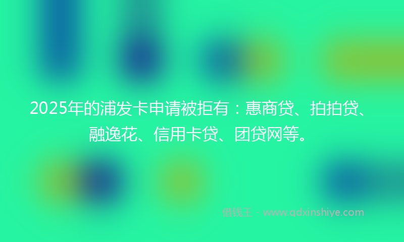 2025年的浦发卡申请被拒有：惠商贷、拍拍贷、融逸花、信用卡贷、团贷网等。
