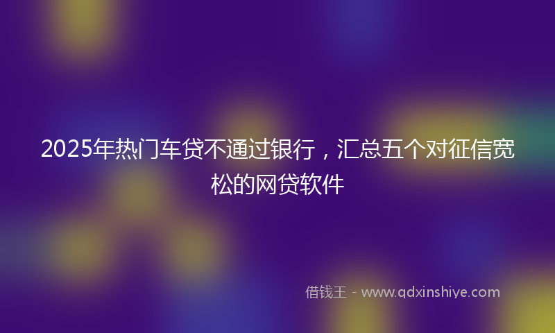 2025年热门车贷不通过银行，汇总五个对征信宽松的网贷软件