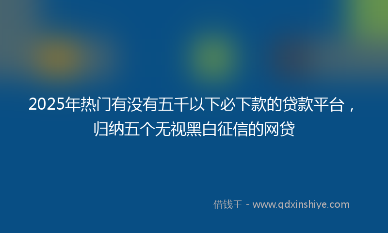 2025年热门有没有五千以下必下款的贷款平台，归纳五个无视黑白征信的网贷