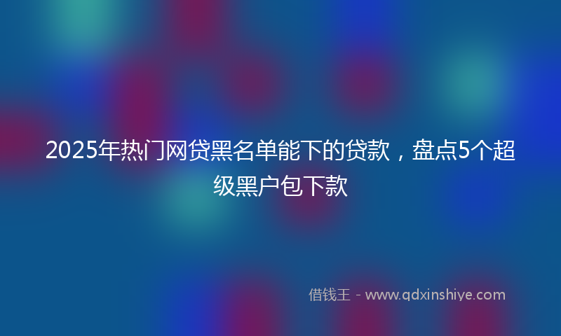 2025年热门网贷黑名单能下的贷款，盘点5个超级黑户包下款