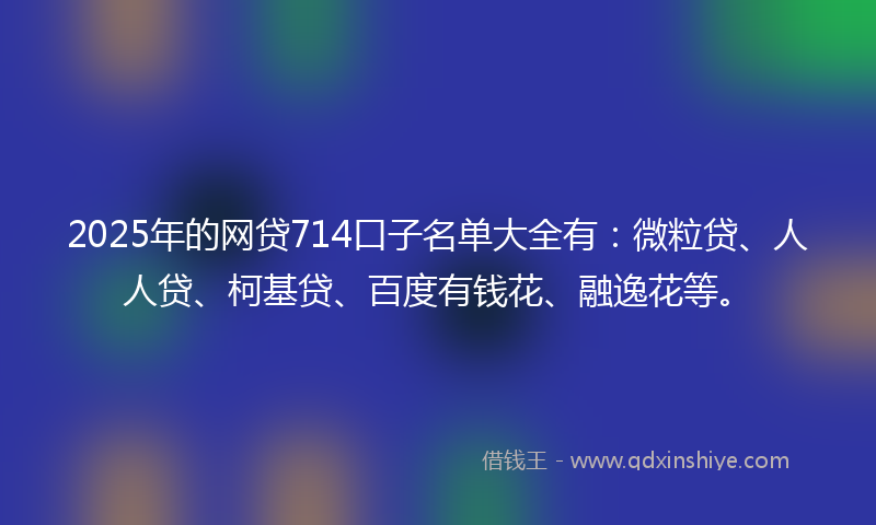 2025年的网贷714口子名单大全有：微粒贷、人人贷、柯基贷、百度有钱花、融逸花等。