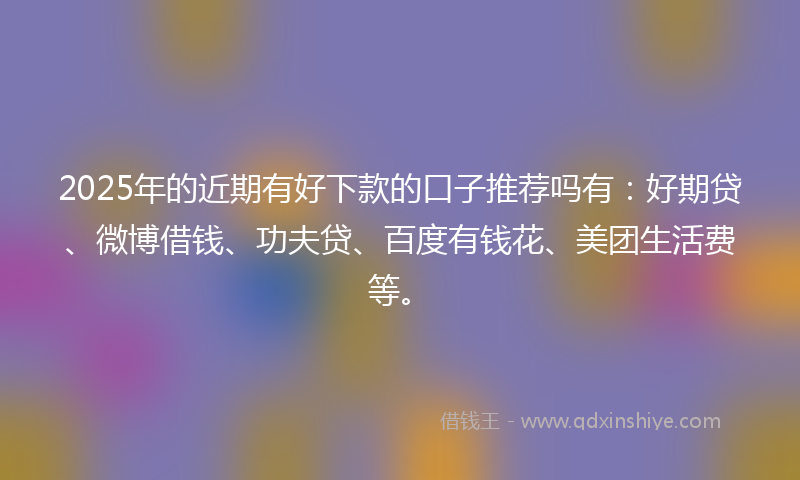 2025年的近期有好下款的口子推荐吗有：好期贷、微博借钱、功夫贷、百度有钱花、美团生活费等。