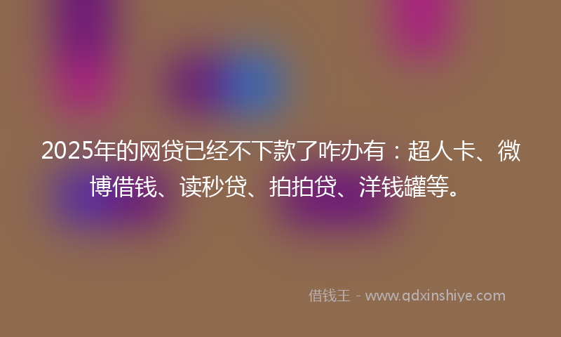2025年的网贷已经不下款了咋办有：超人卡、微博借钱、读秒贷、拍拍贷、洋钱罐等。