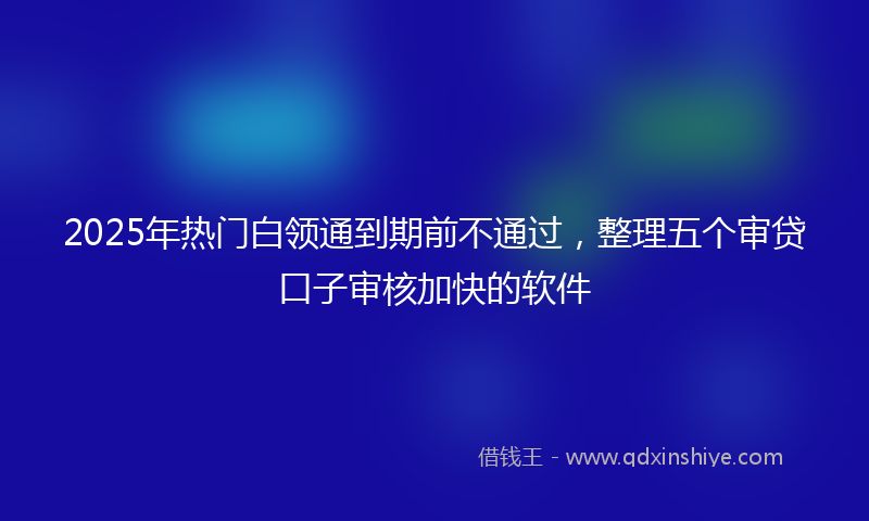 2025年热门白领通到期前不通过，整理五个审贷口子审核加快的软件