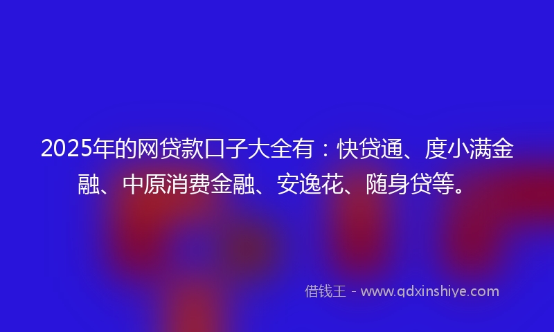 2025年的网贷款口子大全有：快贷通、度小满金融、中原消费金融、安逸花、随身贷等。
