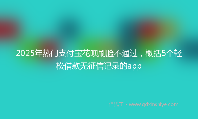 2025年热门支付宝花呗刷脸不通过，概括5个轻松借款无征信记录的app