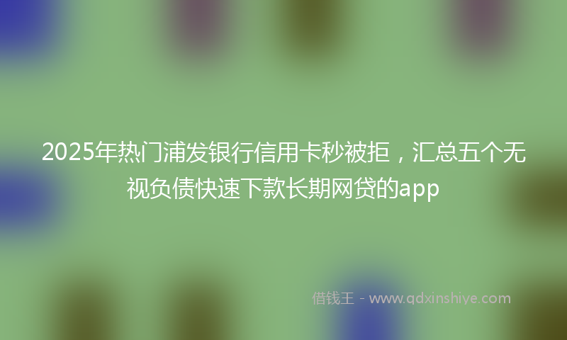 2025年热门浦发银行信用卡秒被拒，汇总五个无视负债快速下款长期网贷的app