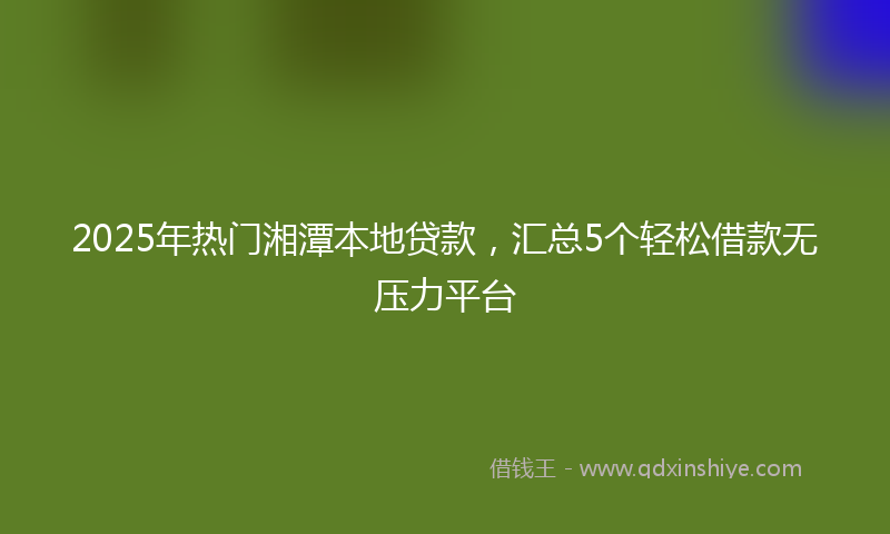 2025年热门湘潭本地贷款，汇总5个轻松借款无压力平台