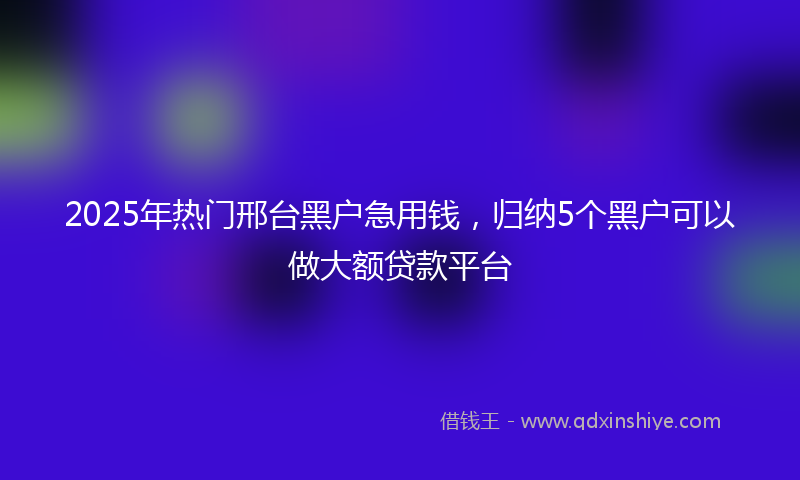 2025年热门邢台黑户急用钱，归纳5个黑户可以做大额贷款平台
