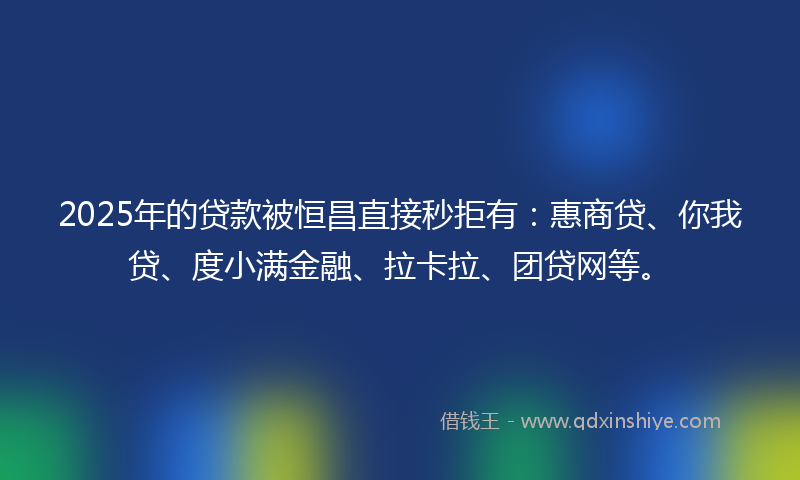 2025年的贷款被恒昌直接秒拒有：惠商贷、你我贷、度小满金融、拉卡拉、团贷网等。