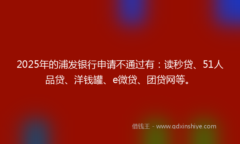 2025年的浦发银行申请不通过有：读秒贷、51人品贷、洋钱罐、e微贷、团贷网等。