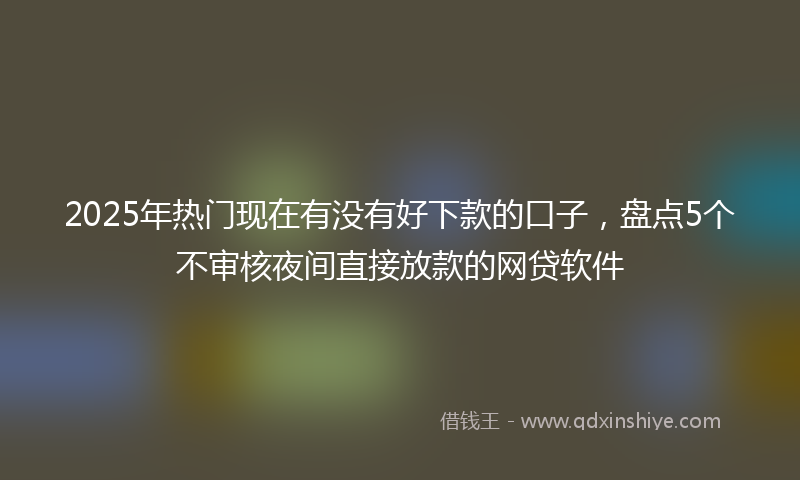 2025年热门现在有没有好下款的口子，盘点5个不审核夜间直接放款的网贷软件